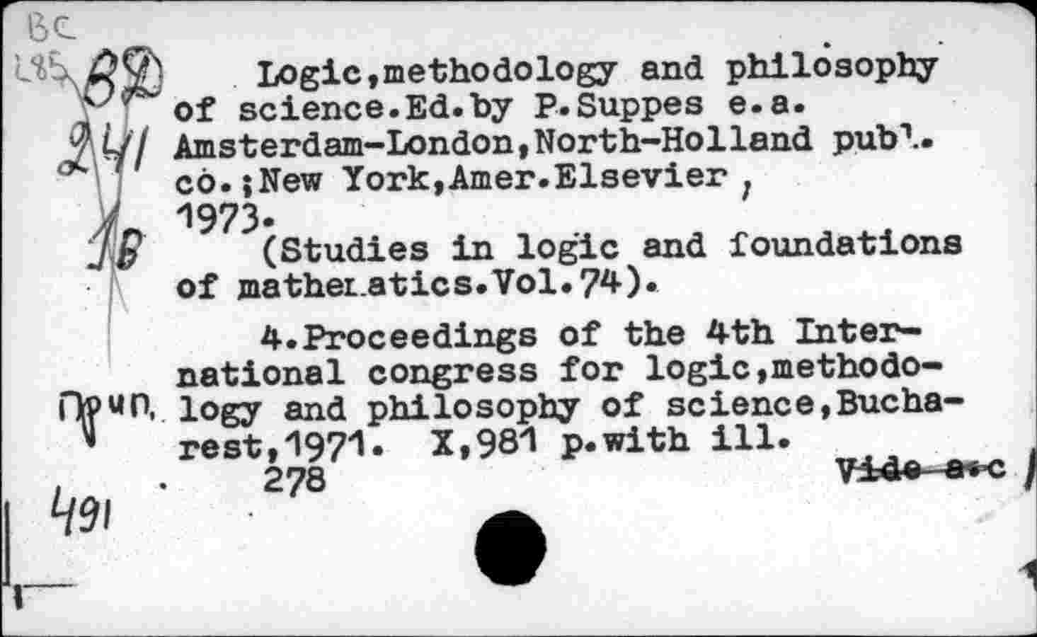 ﻿Logic,methodology and philosophy of science.Ed.by P.Suppes e.a.
V Ul Amsterdam-London,North-Holland pub1..
* co.;New York,Amer.Elsevier .
A 1973-
(Studies in logic and foundations of mather atics.Vol.74).

4.Proceedings of the 4th International congress for logic,methodology and philosophy of science,Bucharest, 1971- X»98^ p.with ill.
278	V±4e-a
V